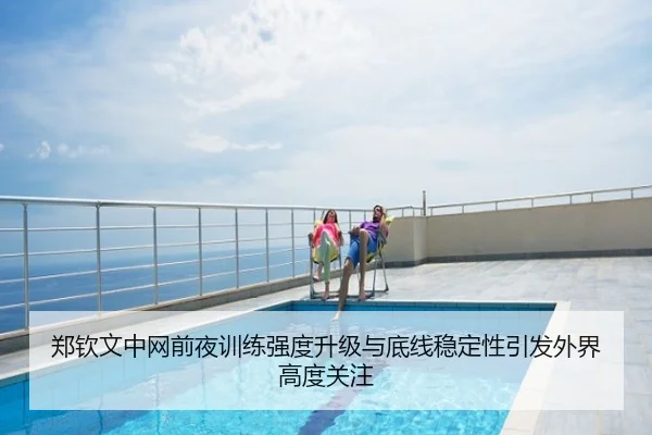 郑钦文中网前夜训练强度升级与底线稳定性引发外界高度关注